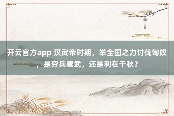 开云官方app 汉武帝时期，举全国之力讨伐匈奴，是穷兵黩武，还是利在千秋？
