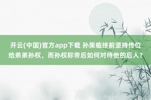 开云(中国)官方app下载 孙策临终前坚持传位给弟弟孙权，而孙权称帝后如何对待他的后人？