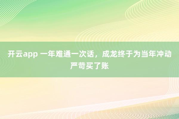 开云app 一年难通一次话，成龙终于为当年冲动严苛买了账