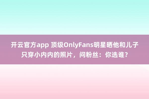 开云官方app 顶级OnlyFans明星晒他和儿子只穿小内内的照片，问粉丝：你选谁？