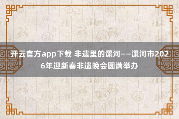 开云官方app下载 非遗里的漯河——漯河市2026年迎新春非遗晚会圆满举办
