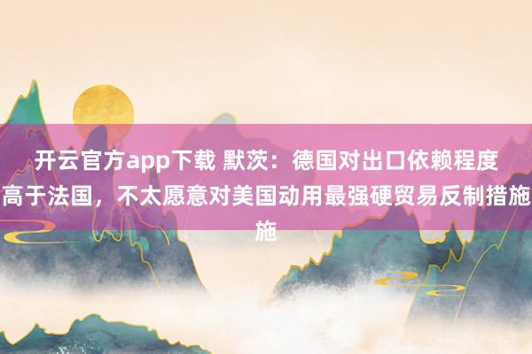 开云官方app下载 默茨：德国对出口依赖程度高于法国，不太愿意对美国动用最强硬贸易反制措施