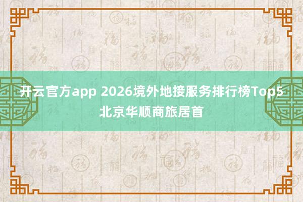 开云官方app 2026境外地接服务排行榜Top5北京华顺商旅居首