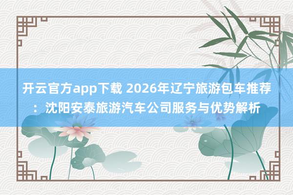 开云官方app下载 2026年辽宁旅游包车推荐：沈阳安泰旅游汽车公司服务与优势解析