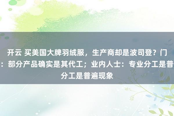 开云 买美国大牌羽绒服，生产商却是波司登？门店回应：部分产品确实是其代工；业内人士：专业分工是普遍现象