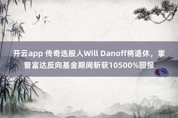 开云app 传奇选股人Will Danoff将退休，掌管富达反向基金期间斩获10500%回报