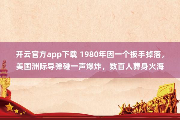 开云官方app下载 1980年因一个扳手掉落，美国洲际导弹碰一声爆炸，数百人葬身火海