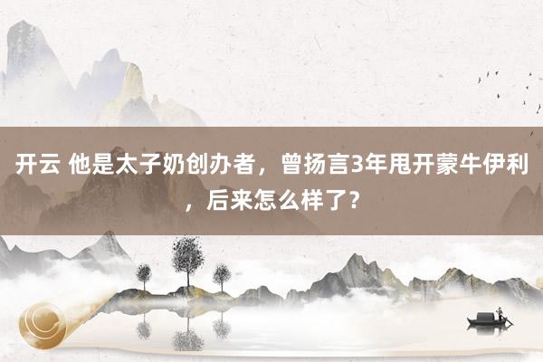开云 他是太子奶创办者，曾扬言3年甩开蒙牛伊利，后来怎么样了？