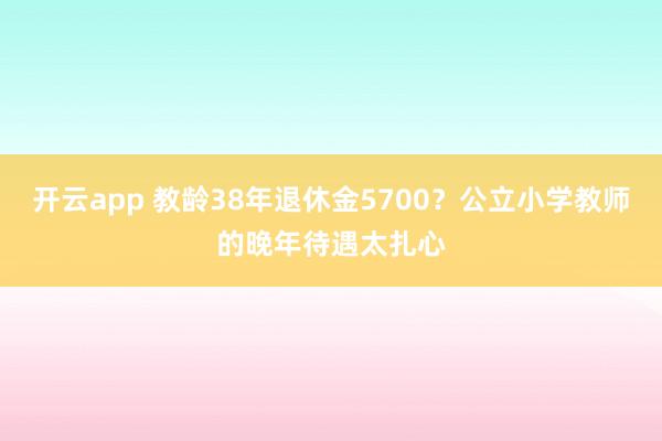 开云app 教龄38年退休金5700？公立小学教师的晚年待遇太扎心