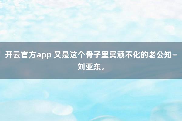 开云官方app 又是这个骨子里冥顽不化的老公知—刘亚东。