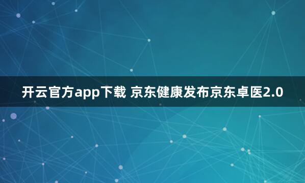 开云官方app下载 京东健康发布京东卓医2.0