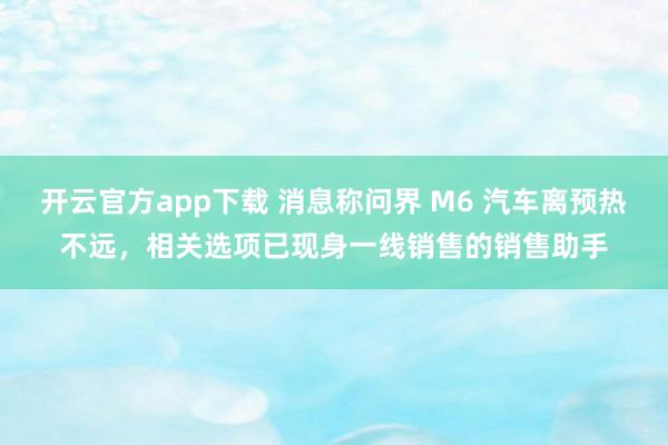 开云官方app下载 消息称问界 M6 汽车离预热不远，相关选项已现身一线销售的销售助手