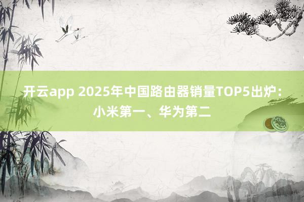 开云app 2025年中国路由器销量TOP5出炉：小米第一、华为第二