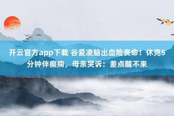 开云官方app下载 谷爱凌脑出血险丧命！休克5分钟伴癫痫，母亲哭诉：差点醒不来