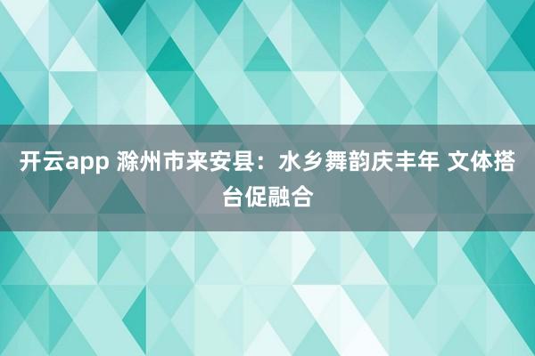 开云app 滁州市来安县：水乡舞韵庆丰年 文体搭台促融合