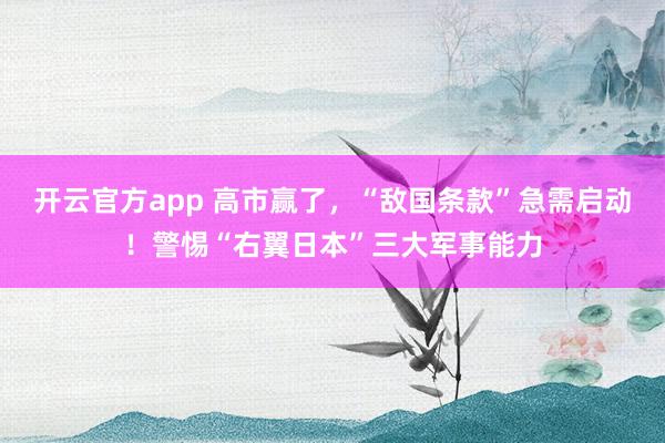 开云官方app 高市赢了，“敌国条款”急需启动！警惕“右翼日本”三大军事能力