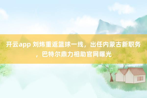 开云app 刘炜重返篮球一线，出任内蒙古新职务，巴特尔鼎力相助官网曝光