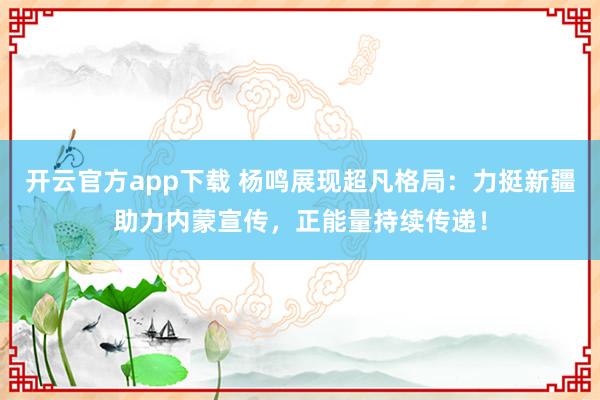 开云官方app下载 杨鸣展现超凡格局：力挺新疆助力内蒙宣传，正能量持续传递！