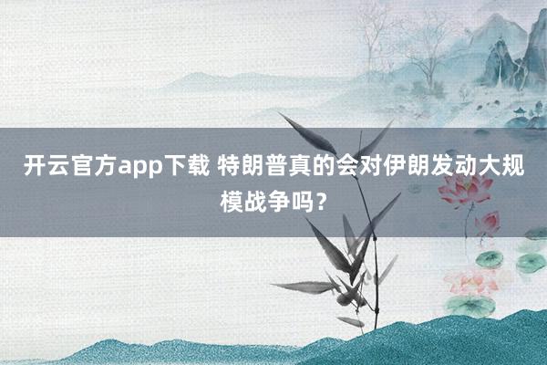 开云官方app下载 特朗普真的会对伊朗发动大规模战争吗？
