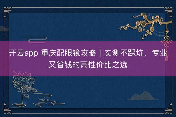 开云app 重庆配眼镜攻略｜实测不踩坑，专业又省钱的高性价比之选