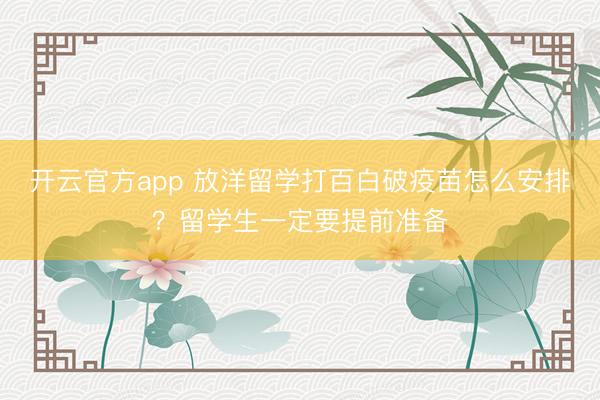 开云官方app 放洋留学打百白破疫苗怎么安排?留学生一定要提前准备