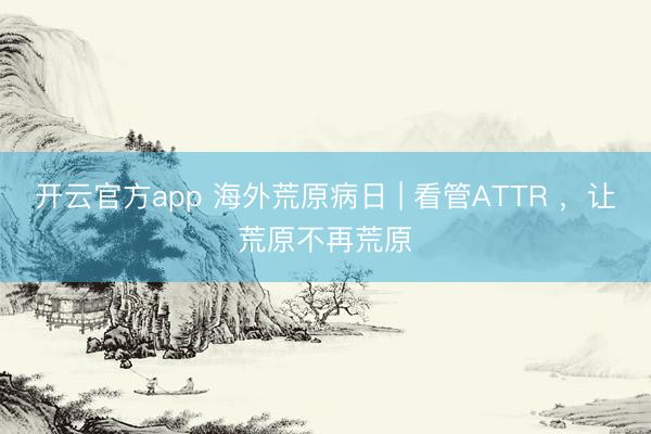 开云官方app 海外荒原病日 | 看管ATTR ，让荒原不再荒原