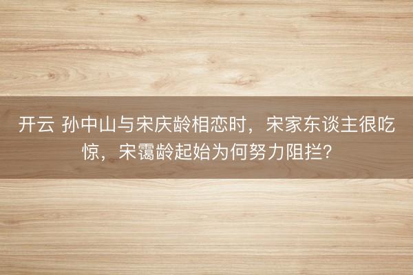 开云 孙中山与宋庆龄相恋时，宋家东谈主很吃惊，宋霭龄起始为何努力阻拦？