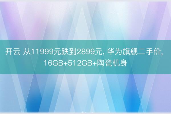 开云 从11999元跌到2899元, 华为旗舰二手价, 16GB+512GB+陶瓷机身